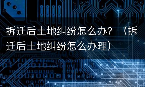 拆迁后土地纠纷怎么办？（拆迁后土地纠纷怎么办理）