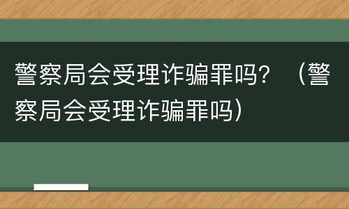 警察局会受理诈骗罪吗？（警察局会受理诈骗罪吗）