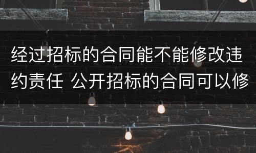 经过招标的合同能不能修改违约责任 公开招标的合同可以修改吗
