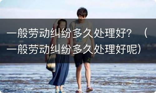 一般劳动纠纷多久处理好？（一般劳动纠纷多久处理好呢）