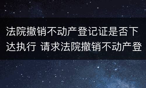 法院撤销不动产登记证是否下达执行 请求法院撤销不动产登记