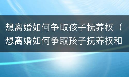 想离婚如何争取孩子抚养权（想离婚如何争取孩子抚养权和抚养权）