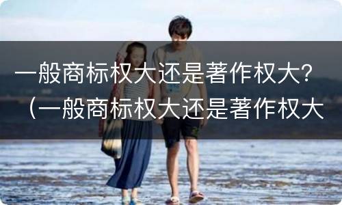 一般商标权大还是著作权大？（一般商标权大还是著作权大）