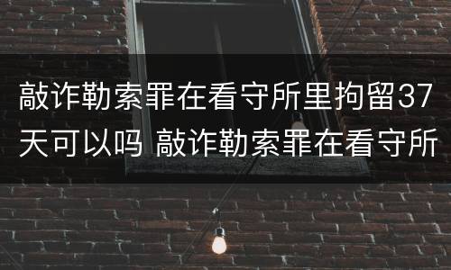 敲诈勒索罪在看守所里拘留37天可以吗 敲诈勒索罪在看守所里拘留37天可以吗怎么判