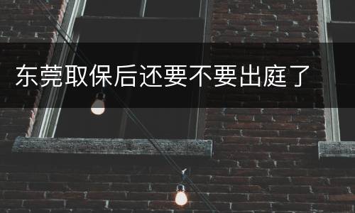 东莞取保后还要不要出庭了