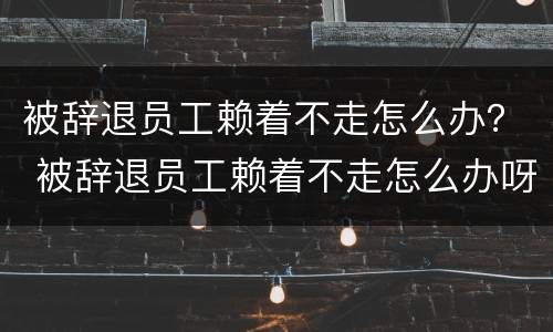 被辞退员工赖着不走怎么办？ 被辞退员工赖着不走怎么办呀