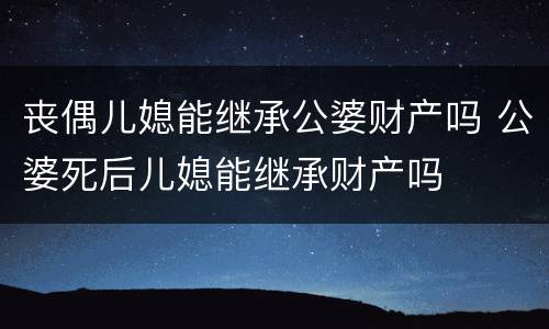 丧偶儿媳能继承公婆财产吗 公婆死后儿媳能继承财产吗
