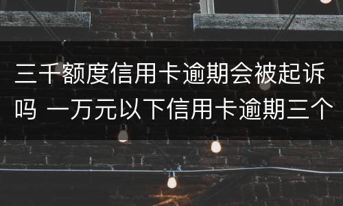 三千额度信用卡逾期会被起诉吗 一万元以下信用卡逾期三个月会被起诉吗