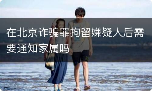 在北京诈骗罪拘留嫌疑人后需要通知家属吗