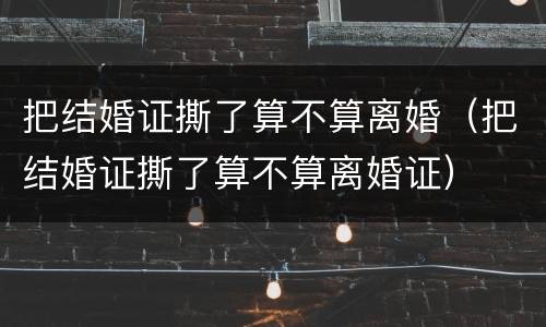 把结婚证撕了算不算离婚（把结婚证撕了算不算离婚证）