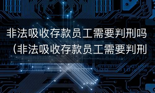 非法吸收存款员工需要判刑吗（非法吸收存款员工需要判刑吗知乎）
