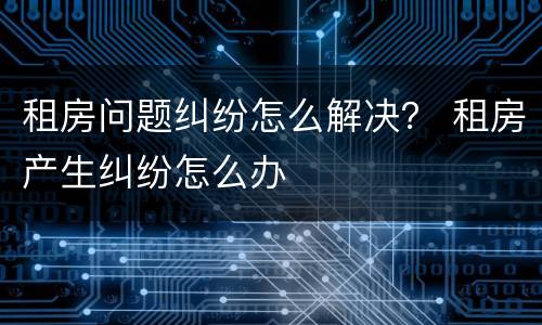租房问题纠纷怎么解决？ 租房产生纠纷怎么办