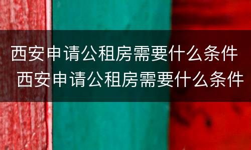 西安申请公租房需要什么条件 西安申请公租房需要什么条件和材料