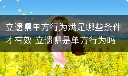 立遗嘱单方行为满足哪些条件才有效 立遗嘱是单方行为吗