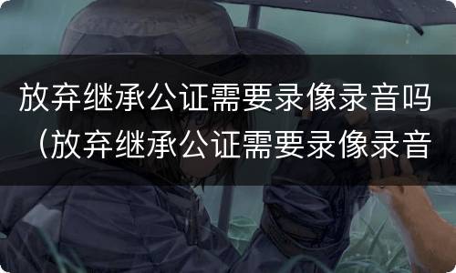 放弃继承公证需要录像录音吗（放弃继承公证需要录像录音吗）