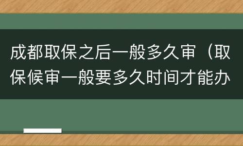 成都取保之后一般多久审（取保候审一般要多久时间才能办理成功）