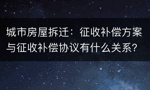 城市房屋拆迁：征收补偿方案与征收补偿协议有什么关系？