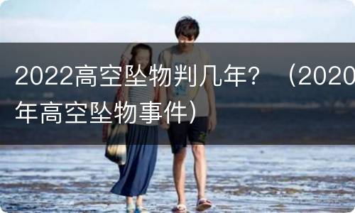 2022高空坠物判几年？（2020年高空坠物事件）