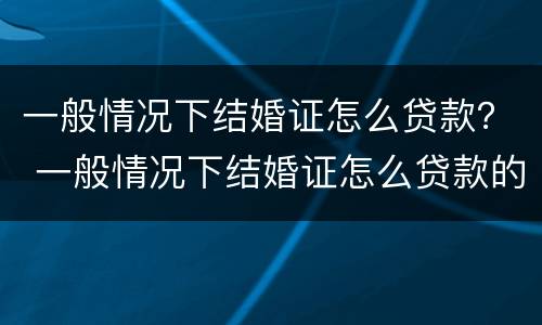 一般情况下结婚证怎么贷款？ 一般情况下结婚证怎么贷款的
