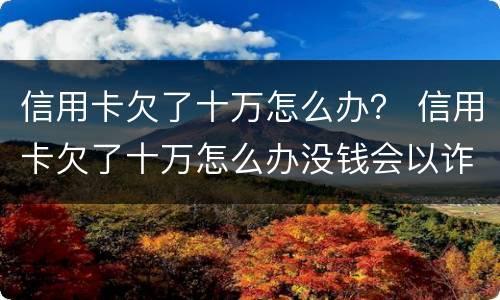 信用卡欠了十万怎么办？ 信用卡欠了十万怎么办没钱会以诈骗罪判处吗
