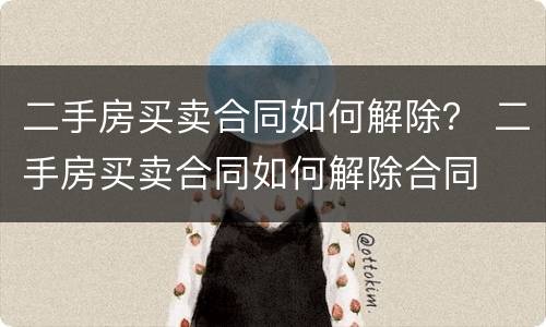 二手房买卖合同如何解除？ 二手房买卖合同如何解除合同