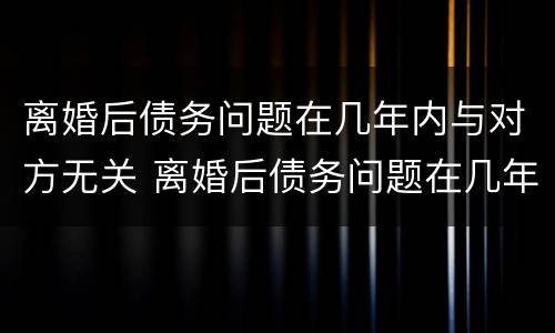 离婚后债务问题在几年内与对方无关 离婚后债务问题在几年内与对方无关怎么办