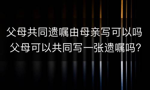父母共同遗嘱由母亲写可以吗 父母可以共同写一张遗嘱吗?