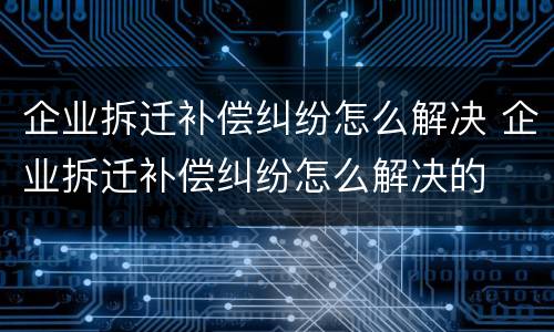 企业拆迁补偿纠纷怎么解决 企业拆迁补偿纠纷怎么解决的