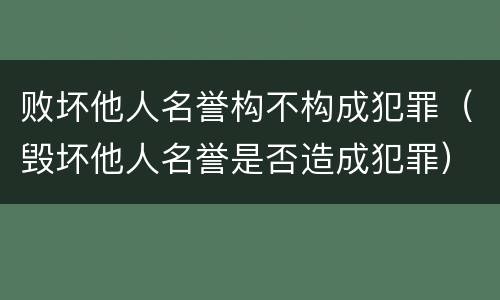 败坏他人名誉构不构成犯罪（毁坏他人名誉是否造成犯罪）