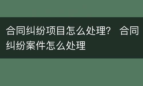 合同纠纷项目怎么处理？ 合同纠纷案件怎么处理