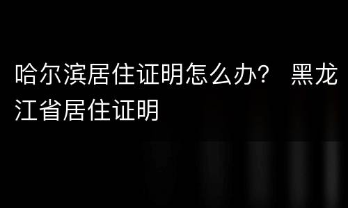 哈尔滨居住证明怎么办？ 黑龙江省居住证明