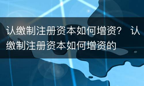 认缴制注册资本如何增资？ 认缴制注册资本如何增资的