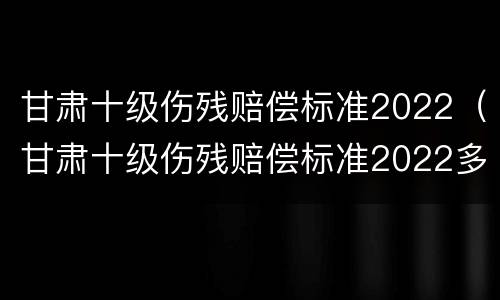 甘肃十级伤残赔偿标准2022（甘肃十级伤残赔偿标准2022多少钱大概）
