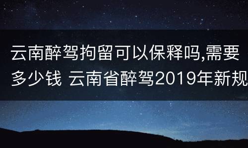 云南醉驾拘留可以保释吗,需要多少钱 云南省醉驾2019年新规放宽