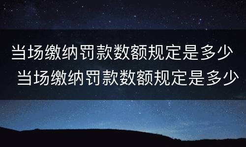 当场缴纳罚款数额规定是多少 当场缴纳罚款数额规定是多少