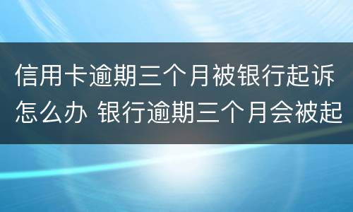 信用卡逾期三个月被银行起诉怎么办 银行逾期三个月会被起诉吗