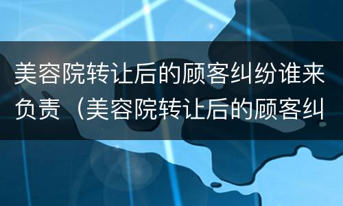 美容院转让后的顾客纠纷谁来负责（美容院转让后的顾客纠纷谁来负责呢）