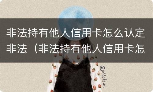 非法持有他人信用卡怎么认定非法（非法持有他人信用卡怎么认定非法天津检察）