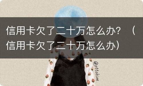 信用卡欠了二十万怎么办？（信用卡欠了二十万怎么办）