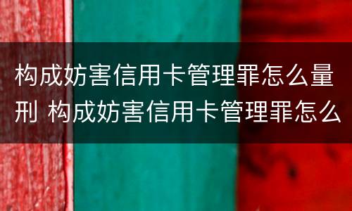 构成妨害信用卡管理罪怎么量刑 构成妨害信用卡管理罪怎么量刑的