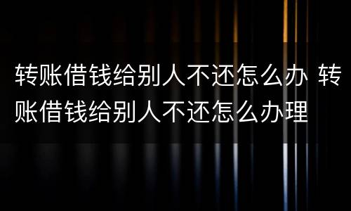 转账借钱给别人不还怎么办 转账借钱给别人不还怎么办理