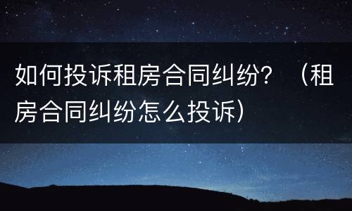 如何投诉租房合同纠纷？（租房合同纠纷怎么投诉）