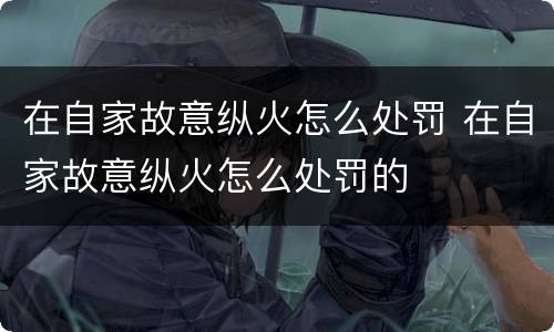 在自家故意纵火怎么处罚 在自家故意纵火怎么处罚的