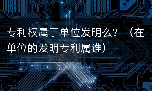 专利权属于单位发明么？（在单位的发明专利属谁）