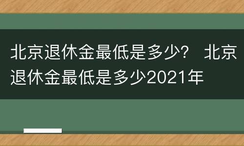 北京退休金最低是多少？ 北京退休金最低是多少2021年