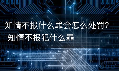 知情不报什么罪会怎么处罚？ 知情不报犯什么罪