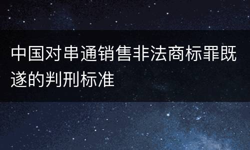 中国对串通销售非法商标罪既遂的判刑标准