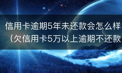 信用卡逾期5年未还款会怎么样（欠信用卡5万以上逾期不还款）