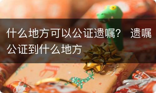 什么地方可以公证遗嘱？ 遗嘱公证到什么地方