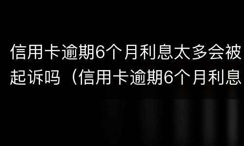 信用卡逾期6个月利息太多会被起诉吗（信用卡逾期6个月利息太多会被起诉吗怎么办）